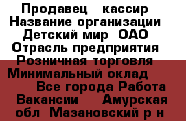 Продавец - кассир › Название организации ­ Детский мир, ОАО › Отрасль предприятия ­ Розничная торговля › Минимальный оклад ­ 25 000 - Все города Работа » Вакансии   . Амурская обл.,Мазановский р-н